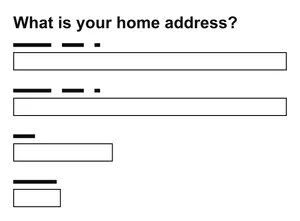 A set of text inputs headlined by the question 'What is your home address?'. The first two text inputs are nearly the full width of the image, the third one is about a third of the width, while the fourth is half the width of the third. Each input has had the label above it redacted.